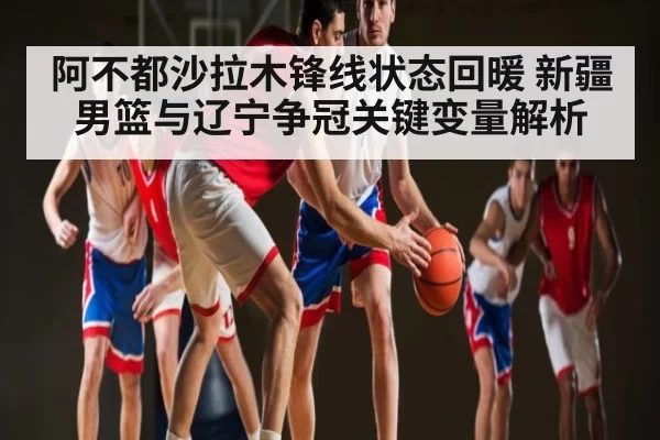 阿不都沙拉木锋线状态回暖 新疆男篮与辽宁争冠关键变量解析